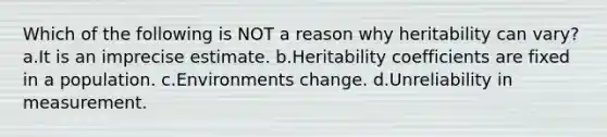 Which of the following is NOT a reason why heritability can vary? a.It is an imprecise estimate. b.Heritability coefficients are fixed in a population. c.Environments change. d.Unreliability in measurement.