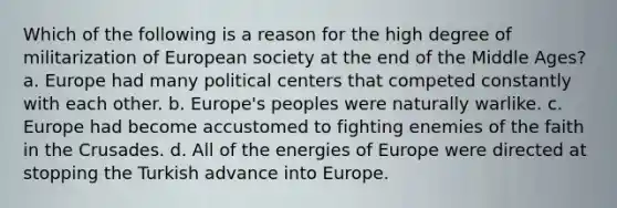 Which of the following is a reason for the high degree of militarization of European society at the end of the Middle Ages? a. Europe had many political centers that competed constantly with each other. b. Europe's peoples were naturally warlike. c. Europe had become accustomed to fighting enemies of the faith in the Crusades. d. All of the energies of Europe were directed at stopping the Turkish advance into Europe.