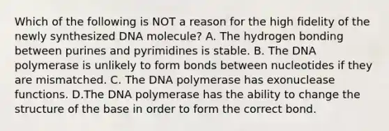 Which of the following is NOT a reason for the high fidelity of the newly synthesized DNA molecule? A. The hydrogen bonding between purines and pyrimidines is stable. B. The DNA polymerase is unlikely to form bonds between nucleotides if they are mismatched. C. The DNA polymerase has exonuclease functions. D.The DNA polymerase has the ability to change the structure of the base in order to form the correct bond.