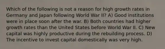 Which of the following is not a reason for high growth rates in Germany and Japan following World War II? A) Good institutions were in place soon after the war. B) Both countries had higher growth rates than the United States before World War II. C) New capital was highly productive during the rebuilding process. D) The incentive to invest capital domestically was very high.