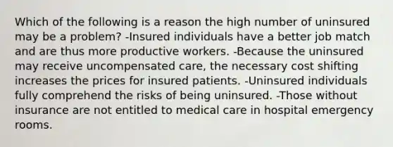 Which of the following is a reason the high number of uninsured may be a problem? -Insured individuals have a better job match and are thus more productive workers. -Because the uninsured may receive uncompensated care, the necessary cost shifting increases the prices for insured patients. -Uninsured individuals fully comprehend the risks of being uninsured. -Those without insurance are not entitled to medical care in hospital emergency rooms.