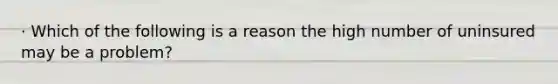 · Which of the following is a reason the high number of uninsured may be a problem?