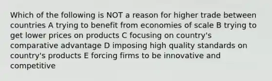 Which of the following is NOT a reason for higher trade between countries A trying to benefit from economies of scale B trying to get lower prices on products C focusing on country's comparative advantage D imposing high quality standards on country's products E forcing firms to be innovative and competitive