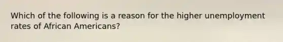 Which of the following is a reason for the higher unemployment rates of African Americans?