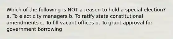 Which of the following is NOT a reason to hold a special election? a. To elect city managers b. To ratify state constitutional amendments c. To fill vacant offices d. To grant approval for government borrowing