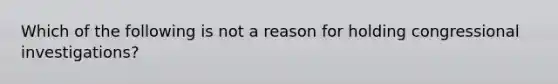 Which of the following is not a reason for holding congressional investigations?