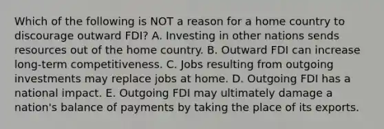 Which of the following is NOT a reason for a home country to discourage outward​ FDI? A. Investing in other nations sends resources out of the home country. B. Outward FDI can increase​ long-term competitiveness. C. Jobs resulting from outgoing investments may replace jobs at home. D. Outgoing FDI has a national impact. E. Outgoing FDI may ultimately damage a​ nation's balance of payments by taking the place of its exports.