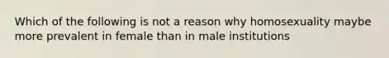 Which of the following is not a reason why homosexuality maybe more prevalent in female than in male institutions