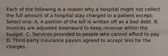 Each of the following is a reason why a hospital might not collect the full amount of a hospital stay charged to a patient except: Select one: A. A portion of the bill is written off as a bad debt. B. Invoices are adjusted downward to keep revenue within the budget. C. Services provided to people who cannot afford to pay. D. Third-party insurance payors agreed to accept less for the charges.