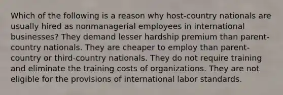 Which of the following is a reason why host-country nationals are usually hired as nonmanagerial employees in international businesses? They demand lesser hardship premium than parent-country nationals. They are cheaper to employ than parent-country or third-country nationals. They do not require training and eliminate the training costs of organizations. They are not eligible for the provisions of international labor standards.