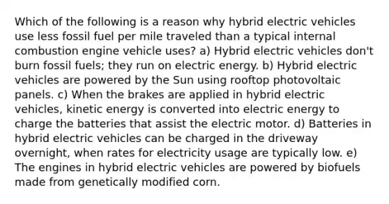 Which of the following is a reason why hybrid electric vehicles use less fossil fuel per mile traveled than a typical internal combustion engine vehicle uses? a) Hybrid electric vehicles don't burn fossil fuels; they run on electric energy. b) Hybrid electric vehicles are powered by the Sun using rooftop photovoltaic panels. c) When the brakes are applied in hybrid electric vehicles, kinetic energy is converted into electric energy to charge the batteries that assist the electric motor. d) Batteries in hybrid electric vehicles can be charged in the driveway overnight, when rates for electricity usage are typically low. e) The engines in hybrid electric vehicles are powered by biofuels made from genetically modified corn.