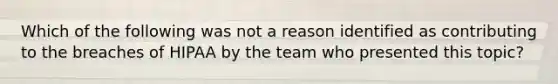 Which of the following was not a reason identified as contributing to the breaches of HIPAA by the team who presented this topic?