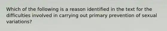 Which of the following is a reason identified in the text for the difficulties involved in carrying out primary prevention of sexual variations?