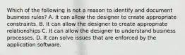 Which of the following is not a reason to identify and document business rules? A. It can allow the designer to create appropriate constraints. B. It can allow the designer to create appropriate relationships C. It can allow the designer to understand business processes. D. It can solve issues that are enforced by the application software.