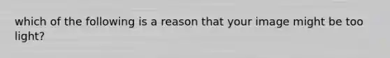 which of the following is a reason that your image might be too light?