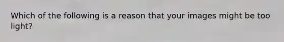 Which of the following is a reason that your images might be too light?