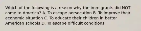 Which of the following is a reason why the immigrants did NOT come to America? A. To escape persecution B. To improve their economic situation C. To educate their children in better American schools D. To escape difficult conditions