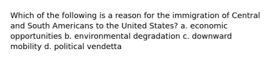 Which of the following is a reason for the immigration of Central and South Americans to the United States? a. economic opportunities b. environmental degradation c. downward mobility d. political vendetta