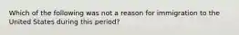 Which of the following was not a reason for immigration to the United States during this period?