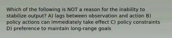 Which of the following is NOT a reason for the inability to stabilize output? A) lags between observation and action B) policy actions can immediately take effect C) policy constraints D) preference to maintain long-range goals