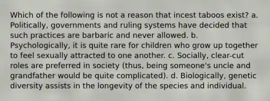 Which of the following is not a reason that incest taboos exist? a. Politically, governments and ruling systems have decided that such practices are barbaric and never allowed. b. Psychologically, it is quite rare for children who grow up together to feel sexually attracted to one another. c. Socially, clear-cut roles are preferred in society (thus, being someone's uncle and grandfather would be quite complicated). d. Biologically, genetic diversity assists in the longevity of the species and individual.