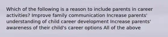 Which of the following is a reason to include parents in career activities? Improve family communication Increase parents' understanding of child career development Increase parents' awareness of their child's career options All of the above