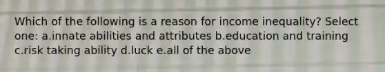 Which of the following is a reason for income inequality? Select one: a.innate abilities and attributes b.education and training c.risk taking ability d.luck e.all of the above