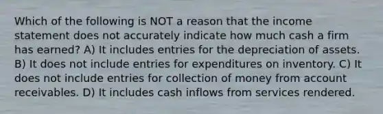 Which of the following is NOT a reason that the income statement does not accurately indicate how much cash a firm has earned? A) It includes entries for the depreciation of assets. B) It does not include entries for expenditures on inventory. C) It does not include entries for collection of money from account receivables. D) It includes cash inflows from services rendered.