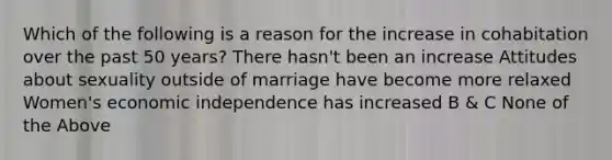 Which of the following is a reason for the increase in cohabitation over the past 50 years? There hasn't been an increase Attitudes about sexuality outside of marriage have become more relaxed Women's economic independence has increased B & C None of the Above