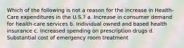 Which of the following is not a reason for the increase in Health-Care expenditures in the U.S.? a. Increase in consumer demand for health-care services b. Individual owned and based health insurance c. Increased spending on prescription drugs d. Substantial cost of emergency room treatment