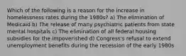 Which of the following is a reason for the increase in homelessness rates during the 1980s? a) The elimination of Medicaid b) The release of many psychiatric patients from state mental hospitals c) The elimination of all federal housing subsidies for the impoverished d) Congress's refusal to extend unemployment benefits during the recession of the early 1980s