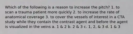 Which of the following is a reason to increase the pitch? 1. to scan a trauma patient more quickly 2. to increase the rate of anatomical coverage 3. to cover the vessels of interest in a CTA study while they contain the contrast agent and before the agent is visualized in the veins a. 1 & 2 b. 2 & 3 c. 1, 2, & 3 d. 1 & 3