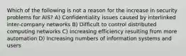 Which of the following is not a reason for the increase in security problems for AIS? A) Confidentiality issues caused by interlinked inter-company networks B) Difficult to control distributed computing networks C) Increasing efficiency resulting from more automation D) Increasing numbers of information systems and users