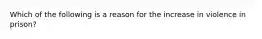 Which of the following is a reason for the increase in violence in prison?