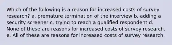 Which of the following is a reason for increased costs of survey research? a. premature termination of the interview b. adding a security screener c. trying to reach a qualified respondent d. None of these are reasons for increased costs of survey research. e. All of these are reasons for increased costs of survey research.