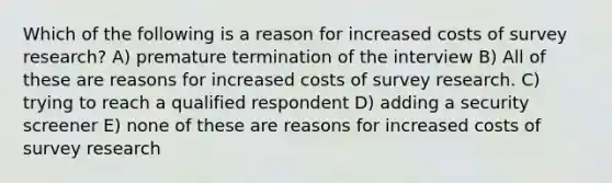 Which of the following is a reason for increased costs of survey research? A) premature termination of the interview B) All of these are reasons for increased costs of survey research. C) trying to reach a qualified respondent D) adding a security screener E) none of these are reasons for increased costs of survey research