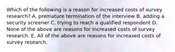 Which of the following is a reason for increased costs of survey research? A. premature termination of the interview B. adding a security screener C. trying to reach a qualified respondent D. None of the above are reasons for increased costs of survey research. E. All of the above are reasons for increased costs of survey research.