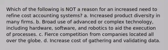 Which of the following is NOT a reason for an increased need to refine cost accounting systems? a. Increased product diversity in many firms. b. Broad use of advanced or complex technology, including hardware, software, and robotics to aid the execution of processes. c. Fierce competition from companies located all over the globe. d. Increase cost of gathering and validating data.