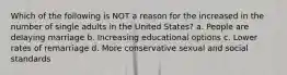 Which of the following is NOT a reason for the increased in the number of single adults in the United States? a. People are delaying marriage b. Increasing educational options c. Lower rates of remarriage d. More conservative sexual and social standards