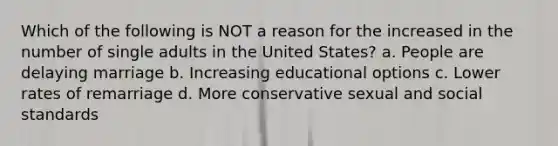 Which of the following is NOT a reason for the increased in the number of single adults in the United States? a. People are delaying marriage b. Increasing educational options c. Lower rates of remarriage d. More conservative sexual and social standards