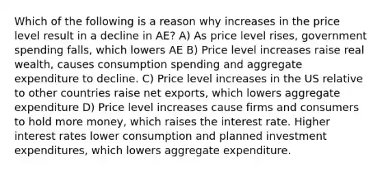 Which of the following is a reason why increases in the price level result in a decline in AE? A) As price level rises, government spending falls, which lowers AE B) Price level increases raise real wealth, causes consumption spending and aggregate expenditure to decline. C) Price level increases in the US relative to other countries raise net exports, which lowers aggregate expenditure D) Price level increases cause firms and consumers to hold more money, which raises the interest rate. Higher interest rates lower consumption and planned investment expenditures, which lowers aggregate expenditure.