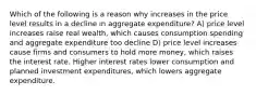 Which of the following is a reason why increases in the price level results in a decline in aggregate expenditure? A) price level increases raise real wealth, which causes consumption spending and aggregate expenditure too decline D) price level increases cause firms and consumers to hold more money, which raises the interest rate. Higher interest rates lower consumption and planned investment expenditures, which lowers aggregate expenditure.