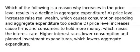 Which of the following is a reason why increases in the price level results in a decline in aggregate expenditure? A) price level increases raise real wealth, which causes consumption spending and aggregate expenditure too decline D) price level increases cause firms and consumers to hold more money, which raises the interest rate. Higher interest rates lower consumption and planned investment expenditures, which lowers aggregate expenditure.