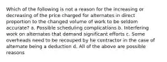 Which of the following is not a reason for the increasing or decreasing of the price charged for alternates in direct proportion to the changed volume of work to be seldom accurate? a. Possible scheduling complications b. Interfering work on alternates that demand significant efforts c. Some overheads need to be recouped by he contractor in the case of alternate being a deduction d. All of the above are possible reasons