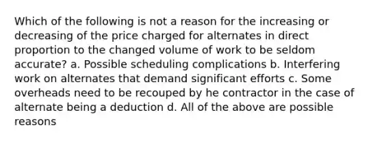 Which of the following is not a reason for the increasing or decreasing of the price charged for alternates in direct proportion to the changed volume of work to be seldom accurate? a. Possible scheduling complications b. Interfering work on alternates that demand significant efforts c. Some overheads need to be recouped by he contractor in the case of alternate being a deduction d. All of the above are possible reasons