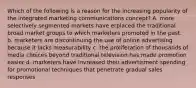 Which of the following is a reason for the increasing popularity of the integrated marketing communications concept? A. more selectively segmented markets have erplaced the traditional broad market groups to which marketers promoted in the past. b. marketers are discontinuing the use of online advertising because it lacks measurability c. the proliferation of thousands of media choices beyond traditional television has made promotion easier d. marketers have invreased their advertisment spending for promotional techniques that penetrate gradual sales responses