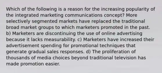 Which of the following is a reason for the increasing popularity of the integrated marketing communications concept? More selectively segmented markets have replaced the traditional broad market groups to which marketers promoted in the past. b) Marketers are discontinuing the use of online advertising because it lacks measurability. c) Marketers have increased their advertisement spending for promotional techniques that generate gradual sales responses. d) The proliferation of thousands of media choices beyond traditional television has made promotion easier.