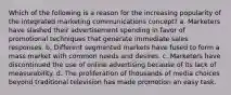 Which of the following is a reason for the increasing popularity of the integrated marketing communications concept? a. Marketers have slashed their advertisement spending in favor of promotional techniques that generate immediate sales responses. b. Different segmented markets have fused to form a mass market with common needs and desires. c. Marketers have discontinued the use of online advertising because of its lack of measurability. d. The proliferation of thousands of media choices beyond traditional television has made promotion an easy task.