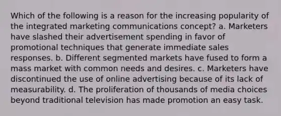 Which of the following is a reason for the increasing popularity of the integrated marketing communications concept? a. Marketers have slashed their advertisement spending in favor of promotional techniques that generate immediate sales responses. b. Different segmented markets have fused to form a mass market with common needs and desires. c. Marketers have discontinued the use of online advertising because of its lack of measurability. d. The proliferation of thousands of media choices beyond traditional television has made promotion an easy task.