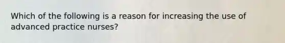 Which of the following is a reason for increasing the use of advanced practice nurses?